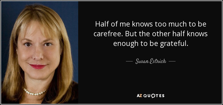 Half of me knows too much to be carefree. But the other half knows enough to be grateful. - Susan Estrich