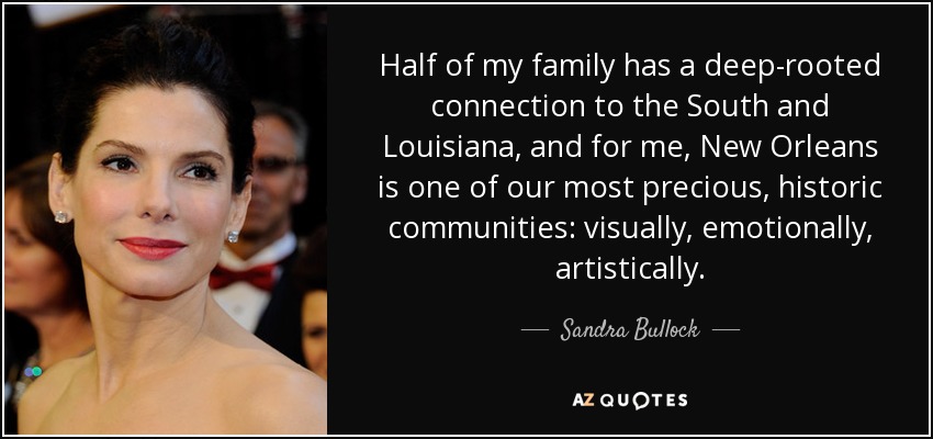 Half of my family has a deep-rooted connection to the South and Louisiana, and for me, New Orleans is one of our most precious, historic communities: visually, emotionally, artistically. - Sandra Bullock