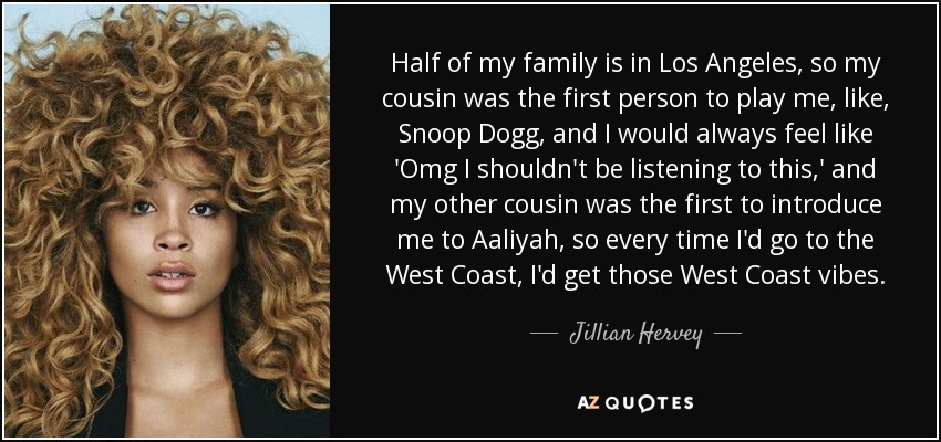 Half of my family is in Los Angeles, so my cousin was the first person to play me, like, Snoop Dogg, and I would always feel like 'Omg I shouldn't be listening to this,' and my other cousin was the first to introduce me to Aaliyah, so every time I'd go to the West Coast, I'd get those West Coast vibes. - Jillian Hervey