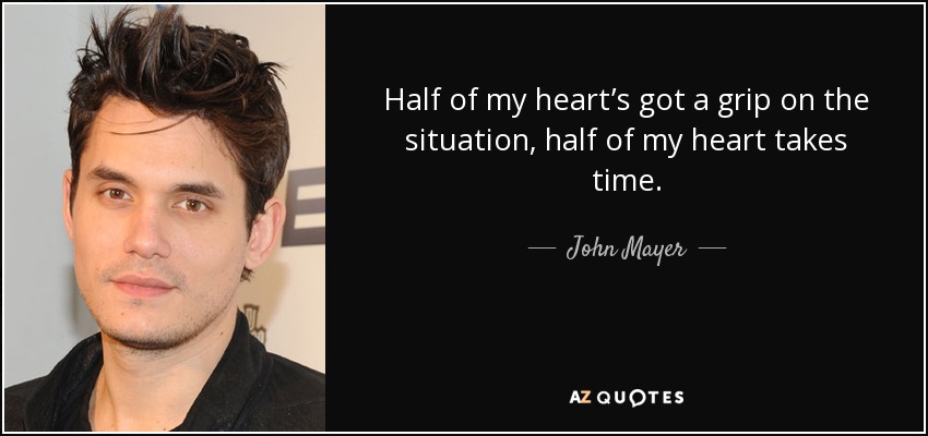 Half of my heart’s got a grip on the situation, half of my heart takes time. - John Mayer