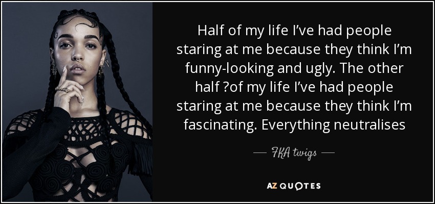 Half of my life I’ve had people staring at me because they think I’m funny-looking and ugly. The other half  of my life I’ve had people staring at me because they think I’m fascinating. Everything neutralises - FKA twigs
