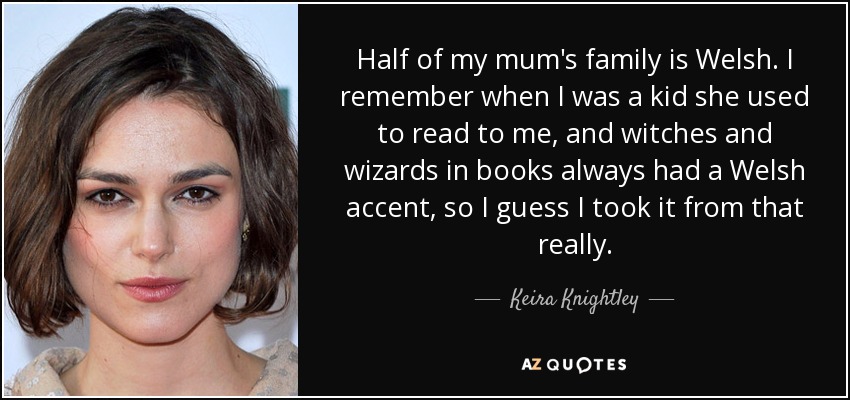 Half of my mum's family is Welsh. I remember when I was a kid she used to read to me, and witches and wizards in books always had a Welsh accent, so I guess I took it from that really. - Keira Knightley