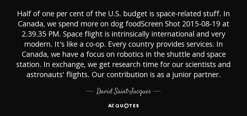 Half of one per cent of the U.S. budget is space-related stuff. In Canada, we spend more on dog foodScreen Shot 2015-08-19 at 2.39.35 PM. Space flight is intrinsically international and very modern. It's like a co-op. Every country provides services. In Canada, we have a focus on robotics in the shuttle and space station. In exchange, we get research time for our scientists and astronauts' flights. Our contribution is as a junior partner. - David Saint-Jacques