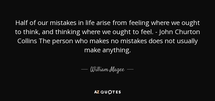 Half of our mistakes in life arise from feeling where we ought to think, and thinking where we ought to feel. - John Churton Collins The person who makes no mistakes does not usually make anything. - William Magee