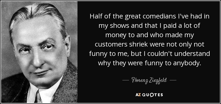 Half of the great comedians I've had in my shows and that I paid a lot of money to and who made my customers shriek were not only not funny to me, but I couldn't understand why they were funny to anybody. - Florenz Ziegfeld