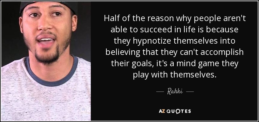 Half of the reason why people aren't able to succeed in life is because they hypnotize themselves into believing that they can't accomplish their goals, it's a mind game they play with themselves. - Rahki