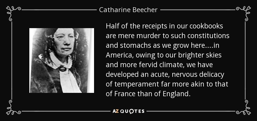 Half of the receipts in our cookbooks are mere murder to such constitutions and stomachs as we grow here. ...in America, owing to our brighter skies and more fervid climate, we have developed an acute, nervous delicacy of temperament far more akin to that of France than of England. - Catharine Beecher