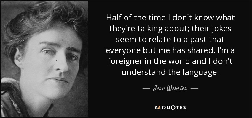 Half of the time I don't know what they're talking about; their jokes seem to relate to a past that everyone but me has shared. I'm a foreigner in the world and I don't understand the language. - Jean Webster