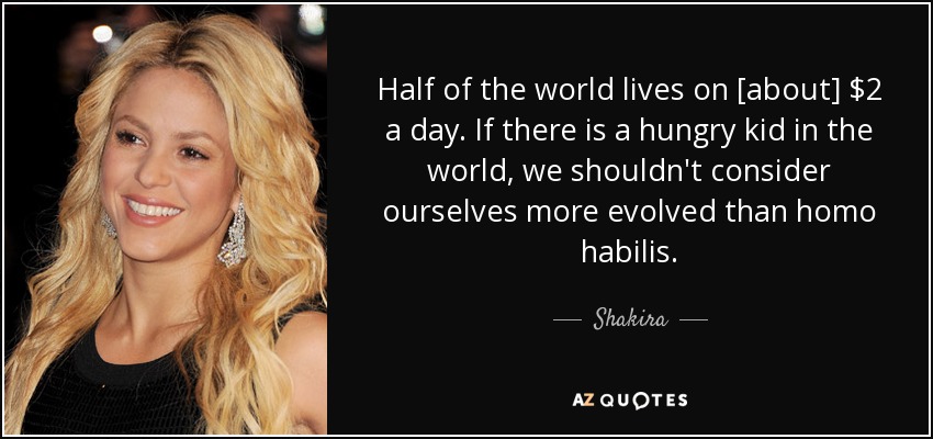 Half of the world lives on [about] $2 a day. If there is a hungry kid in the world, we shouldn't consider ourselves more evolved than homo habilis. - Shakira