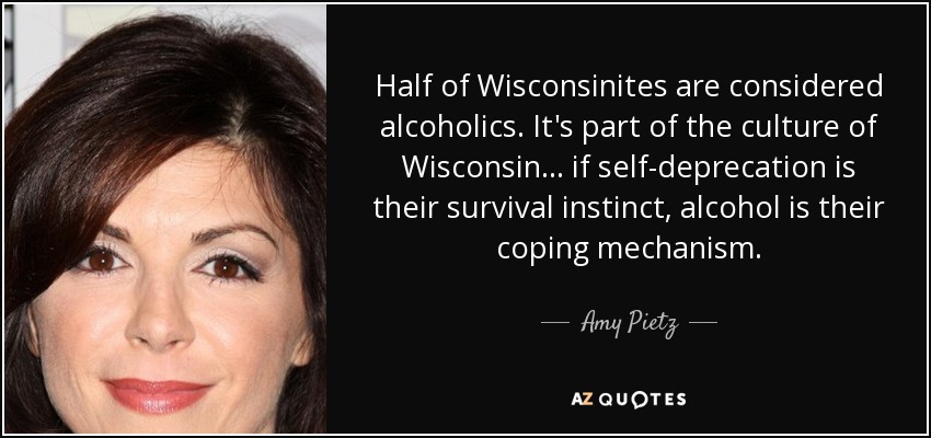 Half of Wisconsinites are considered alcoholics. It's part of the culture of Wisconsin... if self-deprecation is their survival instinct, alcohol is their coping mechanism. - Amy Pietz