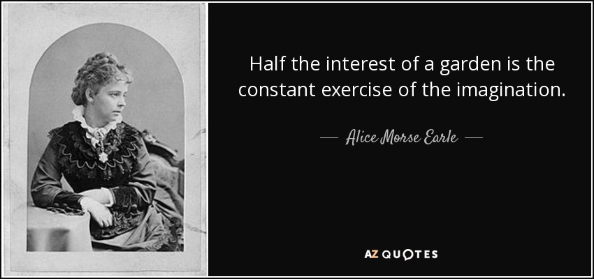 Half the interest of a garden is the constant exercise of the imagination. - Alice Morse Earle