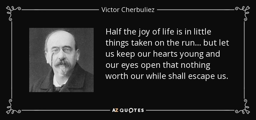 Half the joy of life is in little things taken on the run... but let us keep our hearts young and our eyes open that nothing worth our while shall escape us. - Victor Cherbuliez