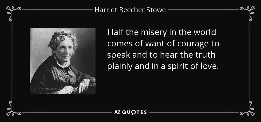 Half the misery in the world comes of want of courage to speak and to hear the truth plainly and in a spirit of love. - Harriet Beecher Stowe