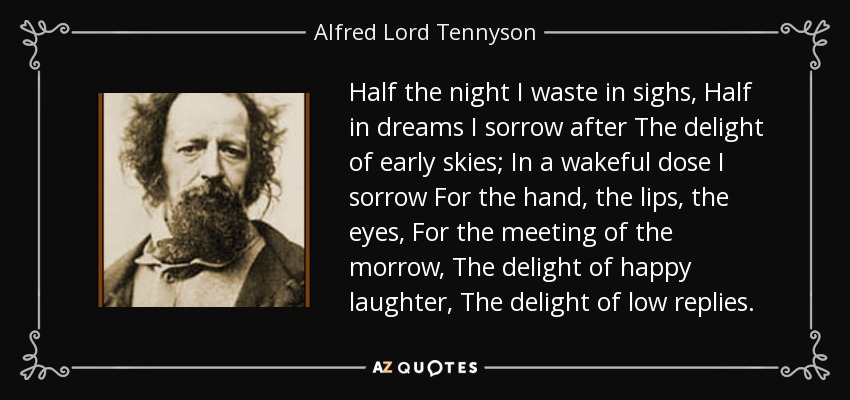 Half the night I waste in sighs, Half in dreams I sorrow after The delight of early skies; In a wakeful dose I sorrow For the hand, the lips, the eyes, For the meeting of the morrow, The delight of happy laughter, The delight of low replies. - Alfred Lord Tennyson