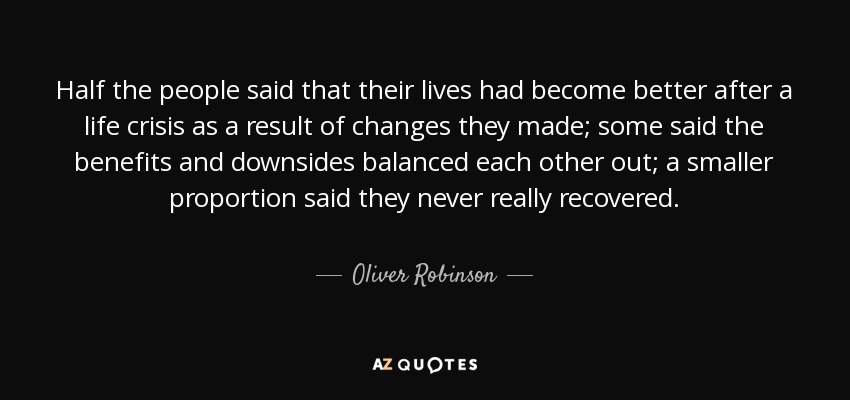 Half the people said that their lives had become better after a life crisis as a result of changes they made; some said the benefits and downsides balanced each other out; a smaller proportion said they never really recovered. - Oliver Robinson