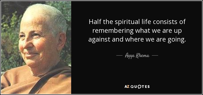 Half the spiritual life consists of remembering what we are up against and where we are going. - Ayya Khema