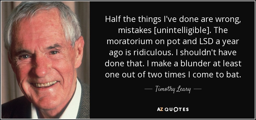 Half the things I've done are wrong, mistakes [unintelligible]. The moratorium on pot and LSD a year ago is ridiculous. I shouldn't have done that. I make a blunder at least one out of two times I come to bat. - Timothy Leary