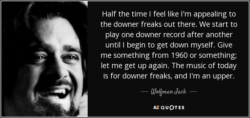Half the time I feel like I'm appealing to the downer freaks out there. We start to play one downer record after another until I begin to get down myself. Give me something from 1960 or something; let me get up again. The music of today is for downer freaks, and I'm an upper. - Wolfman Jack