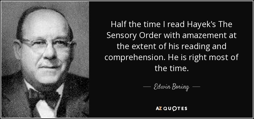 Half the time I read Hayek's The Sensory Order with amazement at the extent of his reading and comprehension. He is right most of the time. - Edwin Boring