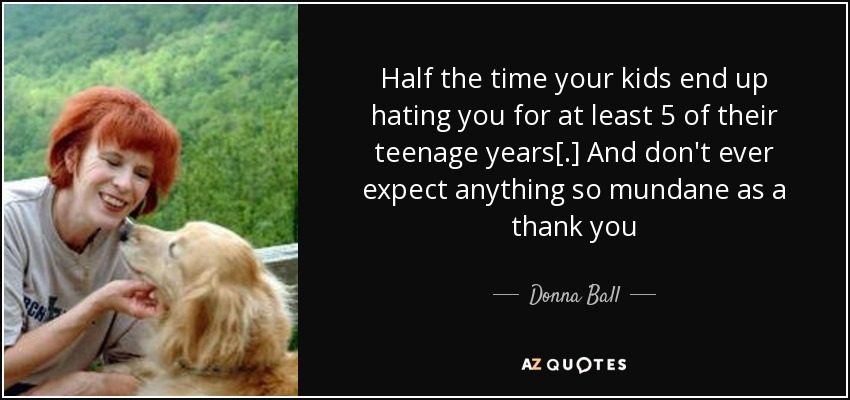Half the time your kids end up hating you for at least 5 of their teenage years[.] And don't ever expect anything so mundane as a thank you - Donna Ball