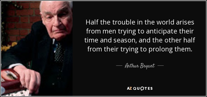 Half the trouble in the world arises from men trying to anticipate their time and season, and the other half from their trying to prolong them. - Arthur Bryant