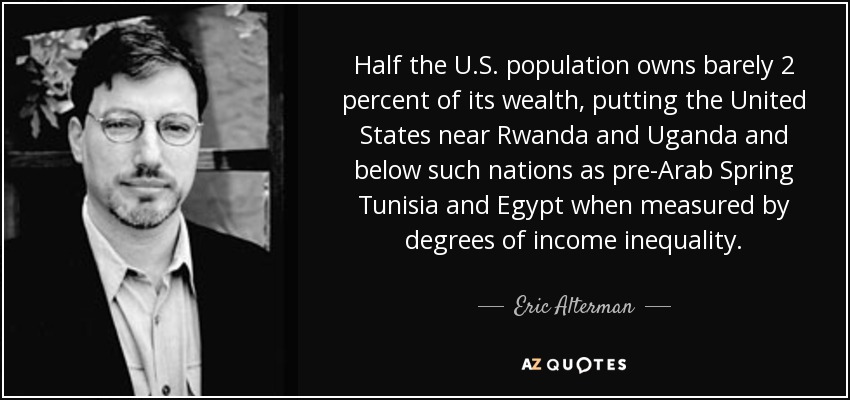 Half the U.S. population owns barely 2 percent of its wealth, putting the United States near Rwanda and Uganda and below such nations as pre-Arab Spring Tunisia and Egypt when measured by degrees of income inequality. - Eric Alterman