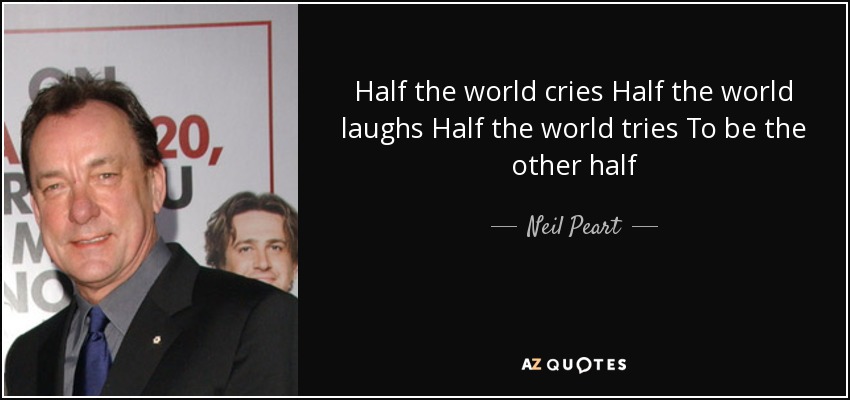 Half the world cries Half the world laughs Half the world tries To be the other half - Neil Peart