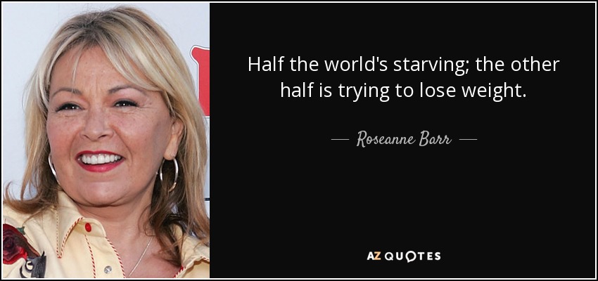 Half the world's starving; the other half is trying to lose weight. - Roseanne Barr