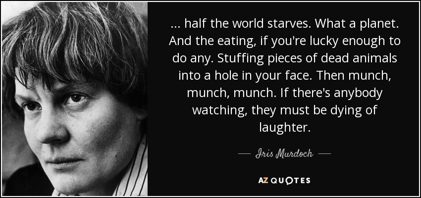... half the world starves. What a planet. And the eating, if you're lucky enough to do any. Stuffing pieces of dead animals into a hole in your face. Then munch, munch, munch. If there's anybody watching, they must be dying of laughter. - Iris Murdoch