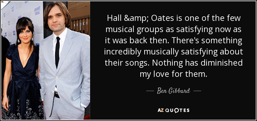 Hall & Oates is one of the few musical groups as satisfying now as it was back then. There's something incredibly musically satisfying about their songs. Nothing has diminished my love for them. - Ben Gibbard