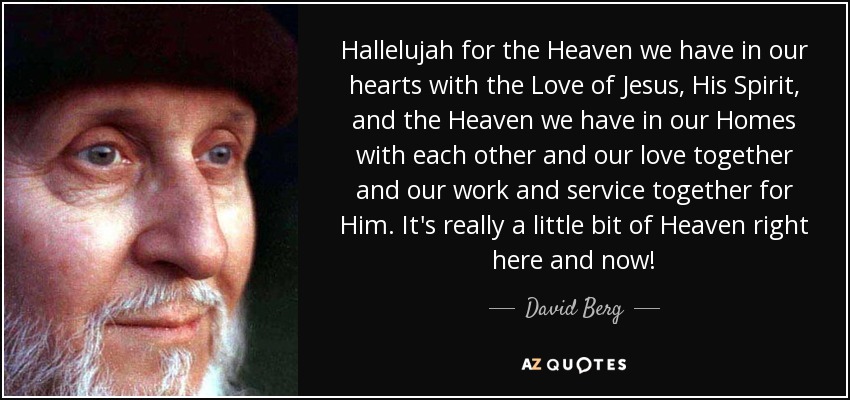 Hallelujah for the Heaven we have in our hearts with the Love of Jesus, His Spirit, and the Heaven we have in our Homes with each other and our love together and our work and service together for Him. It's really a little bit of Heaven right here and now! - David Berg