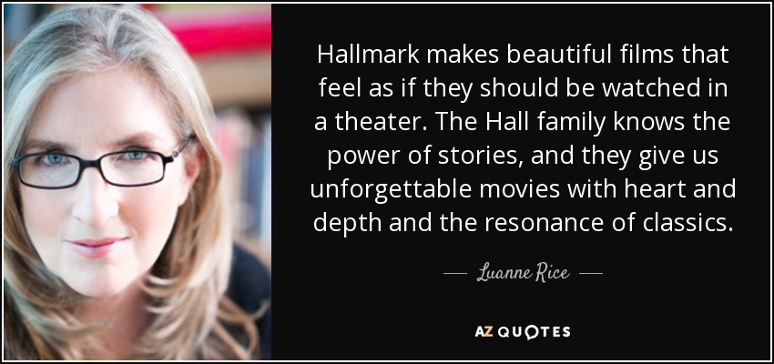 Hallmark makes beautiful films that feel as if they should be watched in a theater. The Hall family knows the power of stories, and they give us unforgettable movies with heart and depth and the resonance of classics. - Luanne Rice