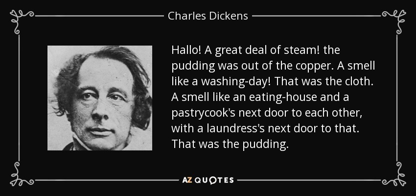 Hallo! A great deal of steam! the pudding was out of the copper. A smell like a washing-day! That was the cloth. A smell like an eating-house and a pastrycook's next door to each other, with a laundress's next door to that. That was the pudding. - Charles Dickens