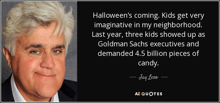 Halloween's coming. Kids get very imaginative in my neighborhood. Last year, three kids showed up as Goldman Sachs executives and demanded 4.5 billion pieces of candy. - Jay Leno