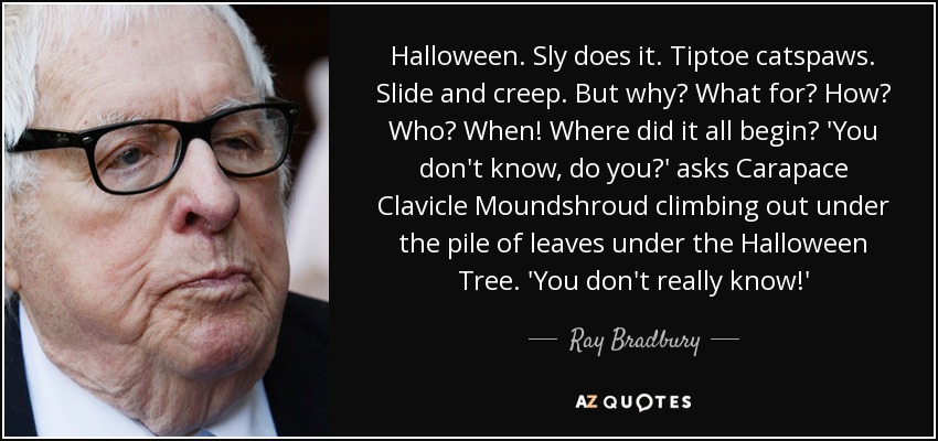 Halloween. Sly does it. Tiptoe catspaws. Slide and creep. But why? What for? How? Who? When! Where did it all begin? 'You don't know, do you?' asks Carapace Clavicle Moundshroud climbing out under the pile of leaves under the Halloween Tree. 'You don't really know!' - Ray Bradbury