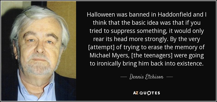Halloween was banned in Haddonfield and I think that the basic idea was that if you tried to suppress something, it would only rear its head more strongly. By the very [attempt] of trying to erase the memory of Michael Myers, [the teenagers] were going to ironically bring him back into existence. - Dennis Etchison