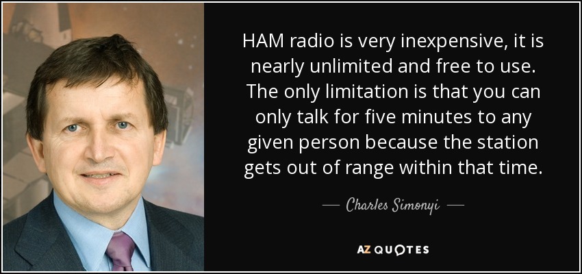 HAM radio is very inexpensive, it is nearly unlimited and free to use. The only limitation is that you can only talk for five minutes to any given person because the station gets out of range within that time. - Charles Simonyi