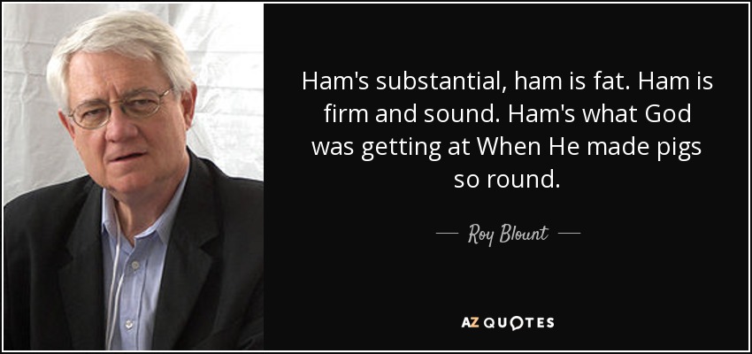 Ham's substantial, ham is fat. Ham is firm and sound. Ham's what God was getting at When He made pigs so round. - Roy Blount, Jr.