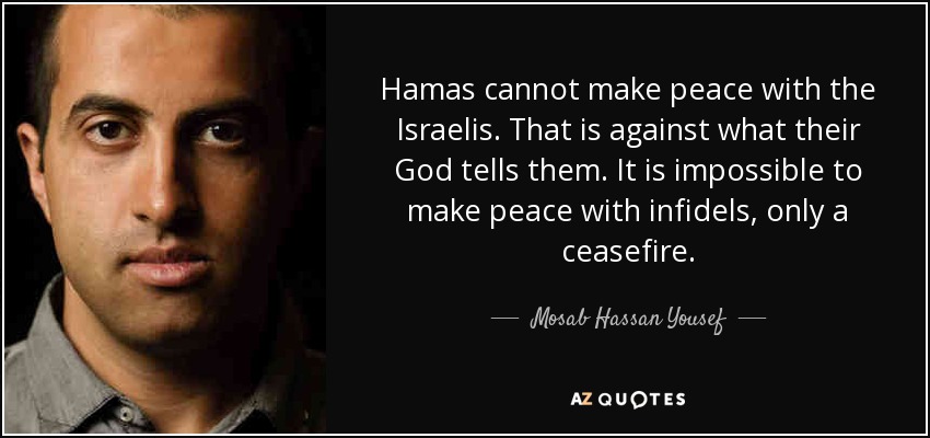 Hamas cannot make peace with the Israelis. That is against what their God tells them. It is impossible to make peace with infidels, only a ceasefire. - Mosab Hassan Yousef