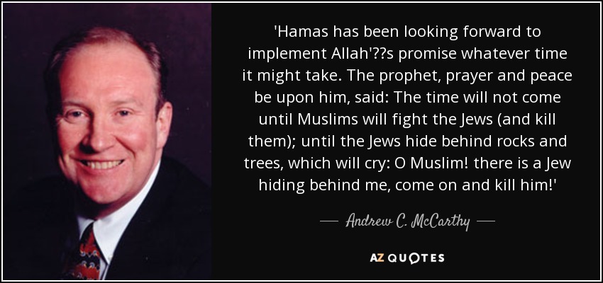 'Hamas has been looking forward to implement Allah's promise whatever time it might take. The prophet, prayer and peace be upon him, said: The time will not come until Muslims will fight the Jews (and kill them); until the Jews hide behind rocks and trees, which will cry: O Muslim! there is a Jew hiding behind me, come on and kill him!' - Andrew C. McCarthy