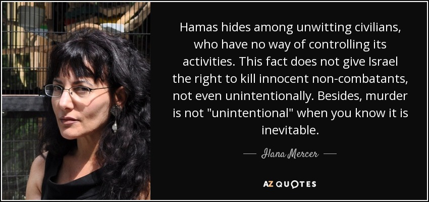 Hamas hides among unwitting civilians, who have no way of controlling its activities. This fact does not give Israel the right to kill innocent non-combatants, not even unintentionally. Besides, murder is not 