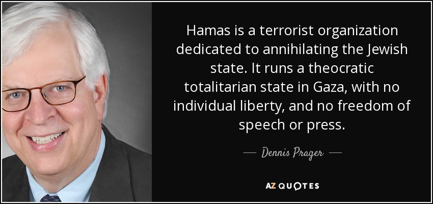 Hamas is a terrorist organization dedicated to annihilating the Jewish state. It runs a theocratic totalitarian state in Gaza, with no individual liberty, and no freedom of speech or press. - Dennis Prager
