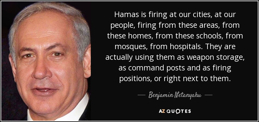 Hamas is firing at our cities, at our people, firing from these areas, from these homes, from these schools, from mosques, from hospitals. They are actually using them as weapon storage, as command posts and as firing positions, or right next to them. - Benjamin Netanyahu
