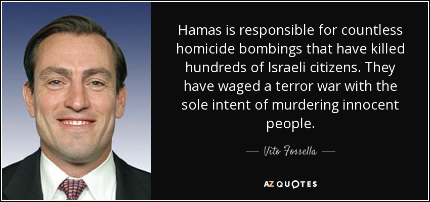 Hamas is responsible for countless homicide bombings that have killed hundreds of Israeli citizens. They have waged a terror war with the sole intent of murdering innocent people. - Vito Fossella