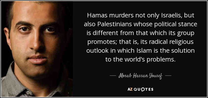 Hamas murders not only Israelis, but also Palestinians whose political stance is different from that which its group promotes; that is, its radical religious outlook in which Islam is the solution to the world's problems. - Mosab Hassan Yousef