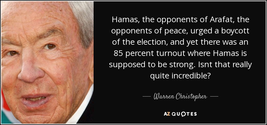 Hamas, the opponents of Arafat, the opponents of peace, urged a boycott of the election, and yet there was an 85 percent turnout where Hamas is supposed to be strong. Isnt that really quite incredible? - Warren Christopher