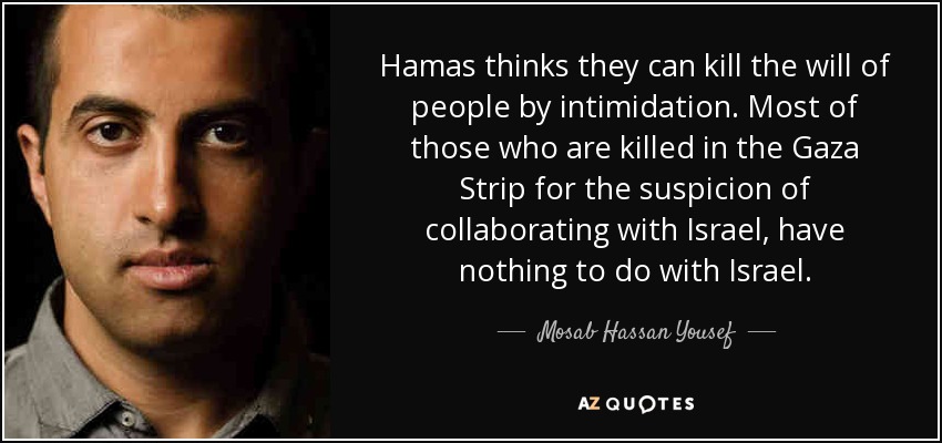 Hamas thinks they can kill the will of people by intimidation. Most of those who are killed in the Gaza Strip for the suspicion of collaborating with Israel, have nothing to do with Israel. - Mosab Hassan Yousef