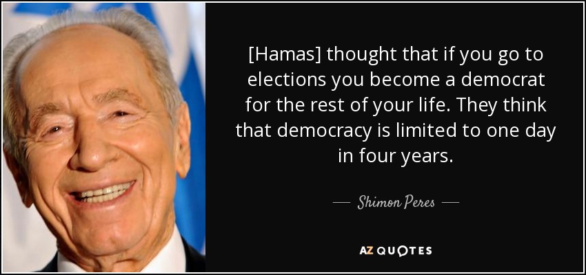 [Hamas] thought that if you go to elections you become a democrat for the rest of your life. They think that democracy is limited to one day in four years. - Shimon Peres