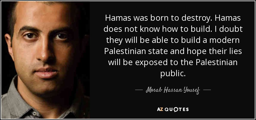 Hamas was born to destroy. Hamas does not know how to build. I doubt they will be able to build a modern Palestinian state and hope their lies will be exposed to the Palestinian public. - Mosab Hassan Yousef