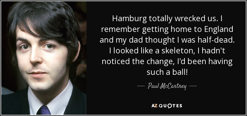 Hamburg totally wrecked us. I remember getting home to England and my dad thought I was half-dead. I looked like a skeleton, I hadn't noticed the change, I'd been having such a ball! - Paul McCartney